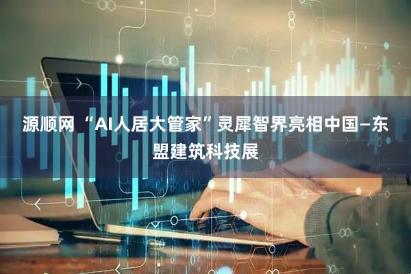 源顺网 “AI人居大管家”灵犀智界亮相中国—东盟建筑科技展