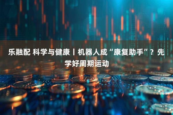 乐融配 科学与健康丨机器人成“康复助手”？先学好周期运动