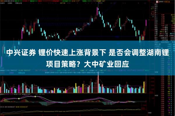 中兴证券 锂价快速上涨背景下 是否会调整湖南锂项目策略？大中矿业回应