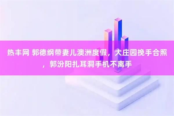 热丰网 郭德纲带妻儿澳洲度假，大庄园挽手合照，郭汾阳扎耳洞手机不离手