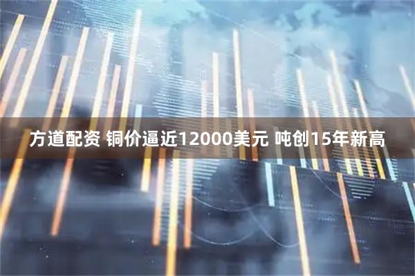 方道配资 铜价逼近12000美元 吨创15年新高