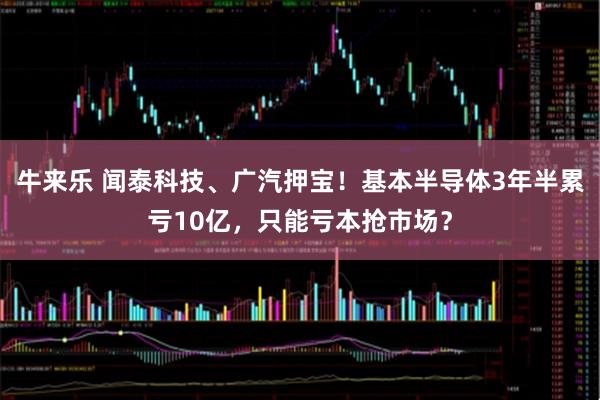 牛来乐 闻泰科技、广汽押宝！基本半导体3年半累亏10亿，只能亏本抢市场？