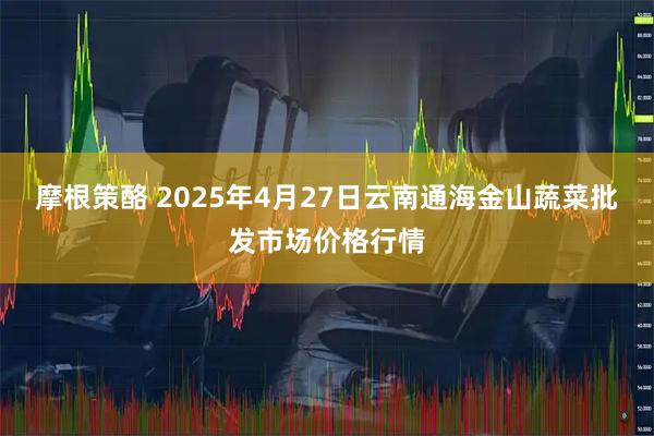 摩根策酪 2025年4月27日云南通海金山蔬菜批发市场价格行情