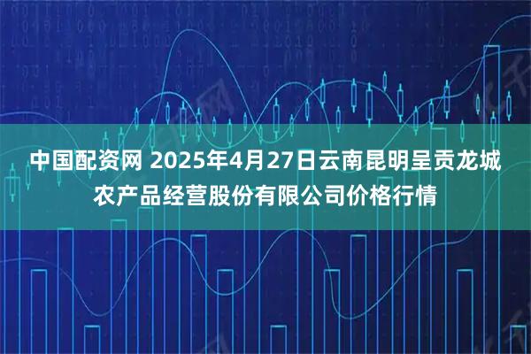 中国配资网 2025年4月27日云南昆明呈贡龙城农产品经营股份有限公司价格行情