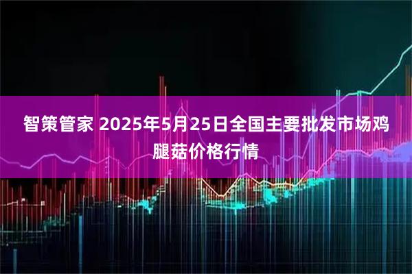 智策管家 2025年5月25日全国主要批发市场鸡腿菇价格行情