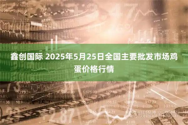 鑫创国际 2025年5月25日全国主要批发市场鸡蛋价格行情