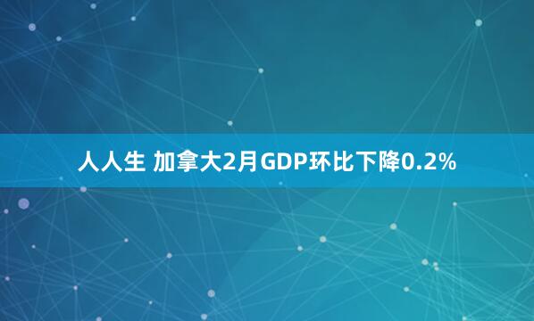 人人生 加拿大2月GDP环比下降0.2%