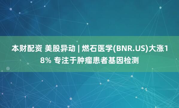 本财配资 美股异动 | 燃石医学(BNR.US)大涨18% 专注于肿瘤患者基因检测