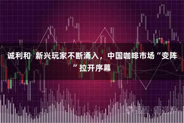 诚利和  新兴玩家不断涌入，中国咖啡市场“变阵”拉开序幕