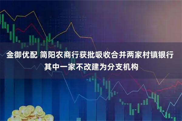 金御优配 简阳农商行获批吸收合并两家村镇银行 其中一家不改建为分支机构