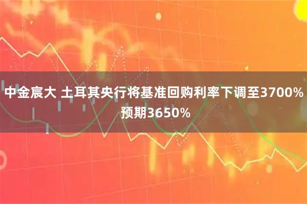 中金宸大 土耳其央行将基准回购利率下调至3700% 预期3650%