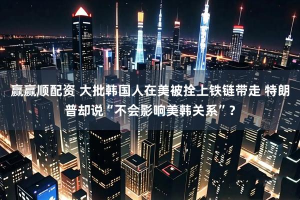 赢赢顺配资 大批韩国人在美被拴上铁链带走 特朗普却说“不会影响美韩关系”?